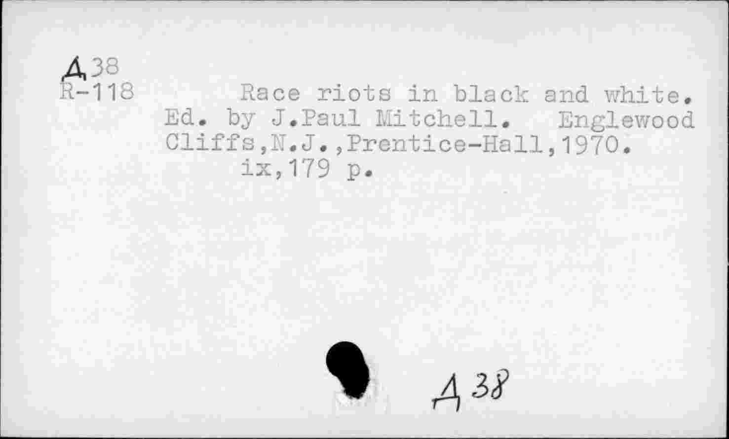 ﻿Д38
R-118	Race riots in black and. white.
Ed. by J.Paul Mitchell, Englewood Cliffs,N.J.,Prentice-Hall,1970. ix,179 p.